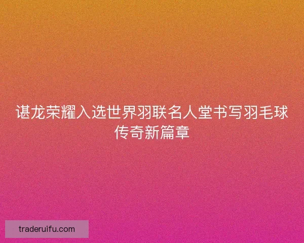 谌龙荣耀入选世界羽联名人堂书写羽毛球传奇新篇章